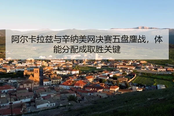 阿尔卡拉兹与辛纳美网决赛五盘鏖战，体能分配成取胜关键
