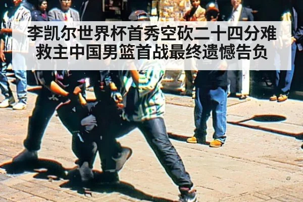 李凯尔世界杯首秀空砍二十四分难救主中国男篮首战最终遗憾告负