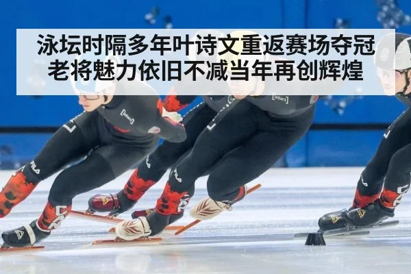 泳坛时隔多年叶诗文重返赛场夺冠老将魅力依旧不减当年再创辉煌
